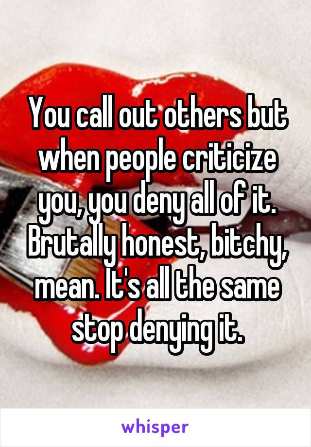 You call out others but when people criticize you, you deny all of it. Brutally honest, bitchy, mean. It's all the same stop denying it.