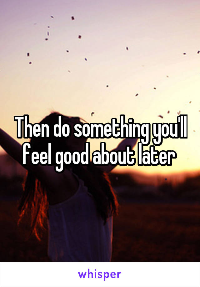 Then do something you'll feel good about later 