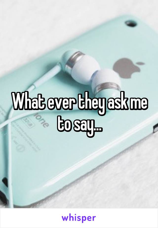 What ever they ask me to say...