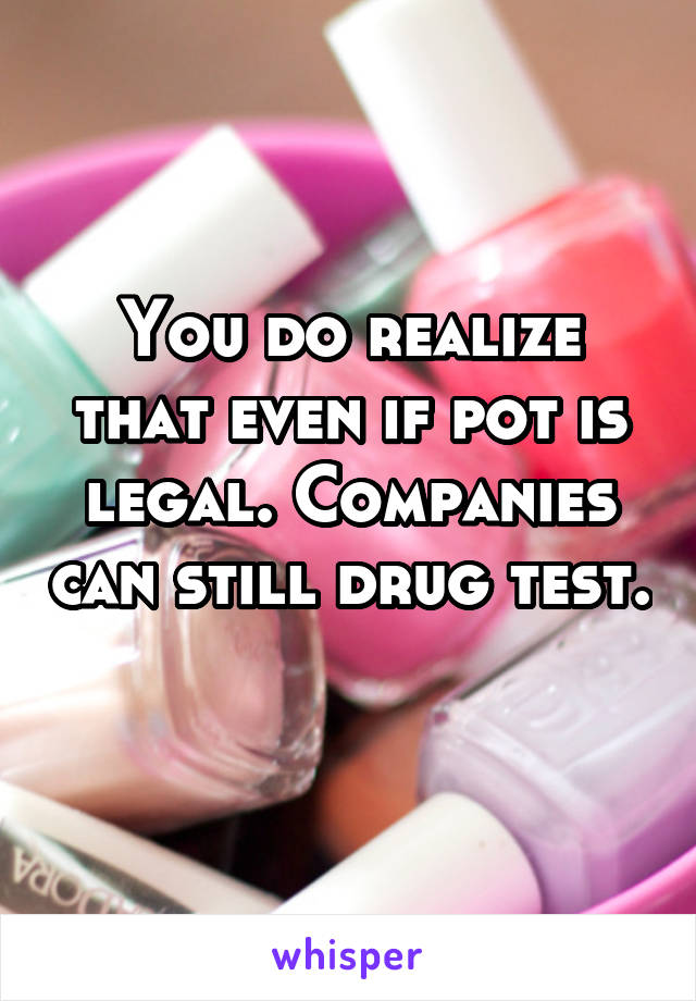 You do realize that even if pot is legal. Companies can still drug test. 