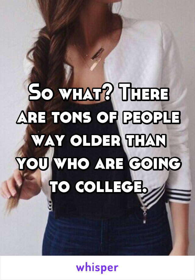 So what? There are tons of people way older than you who are going to college.