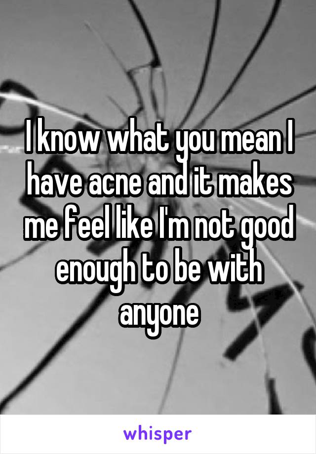 I know what you mean I have acne and it makes me feel like I'm not good enough to be with anyone