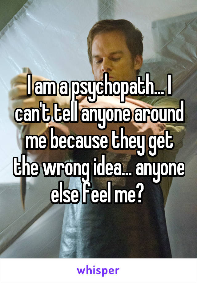 I am a psychopath... I can't tell anyone around me because they get the wrong idea... anyone else feel me? 