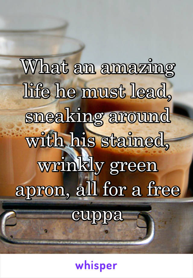 What an amazing life he must lead, sneaking around with his stained, wrinkly green apron, all for a free cuppa
