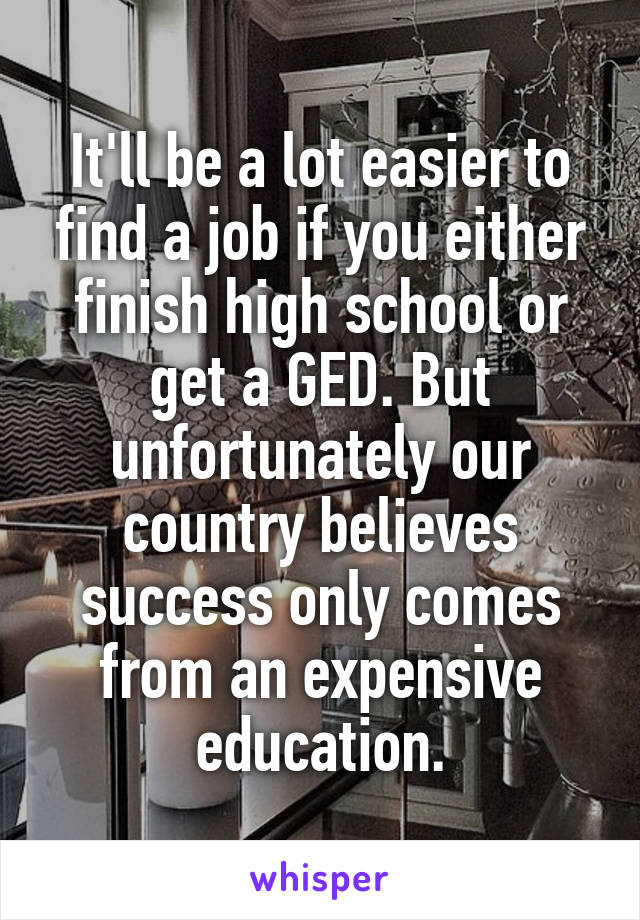 It'll be a lot easier to find a job if you either finish high school or get a GED. But unfortunately our country believes success only comes from an expensive education.