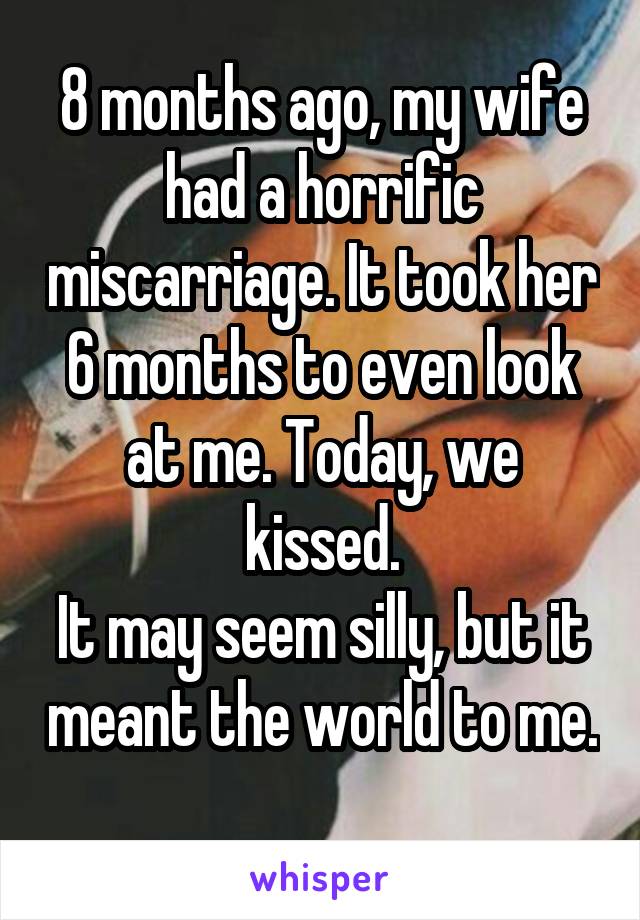 8 months ago, my wife had a horrific miscarriage. It took her 6 months to even look at me. Today, we kissed.
It may seem silly, but it meant the world to me.
