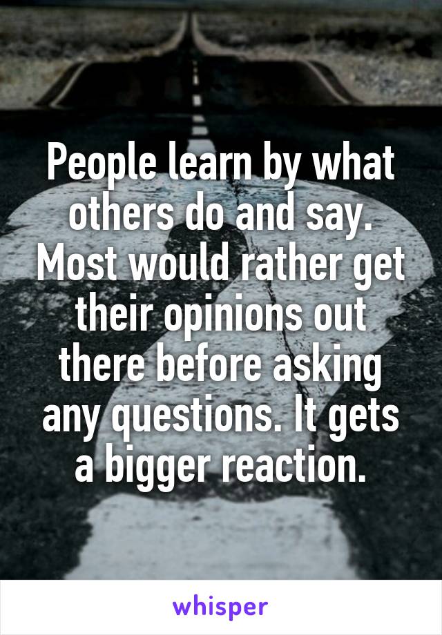 People learn by what others do and say. Most would rather get their opinions out there before asking any questions. It gets a bigger reaction.