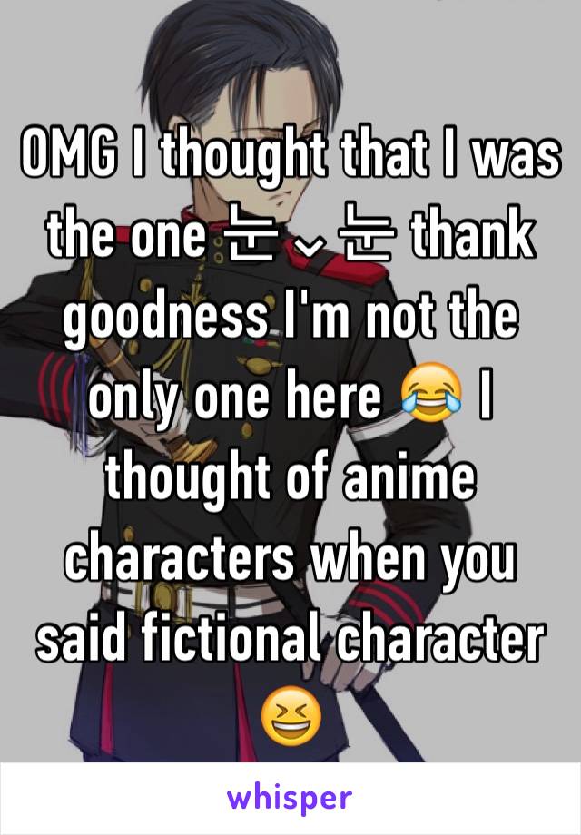 OMG I thought that I was the one 눈⌄눈 thank goodness I'm not the only one here 😂 I thought of anime characters when you said fictional character 😆