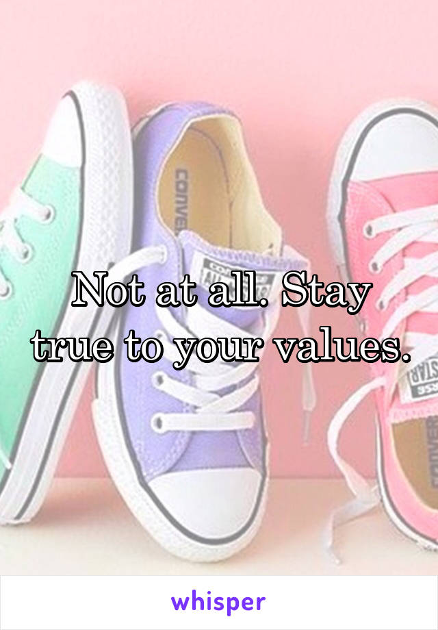 Not at all. Stay true to your values.