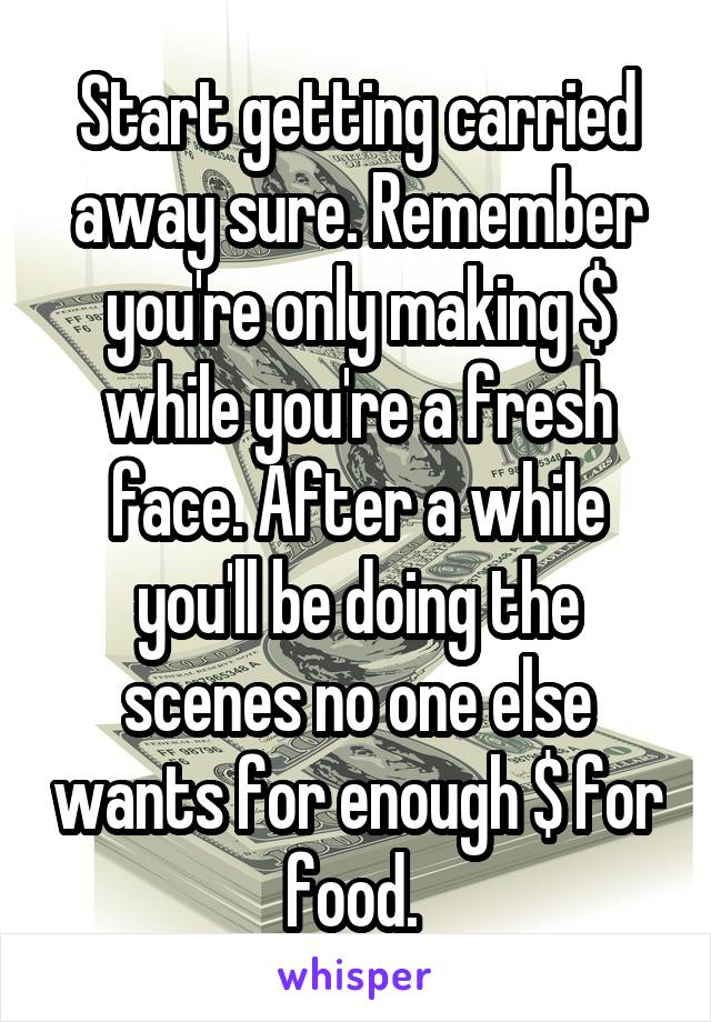 Start getting carried away sure. Remember you're only making $ while you're a fresh face. After a while you'll be doing the scenes no one else wants for enough $ for food. 