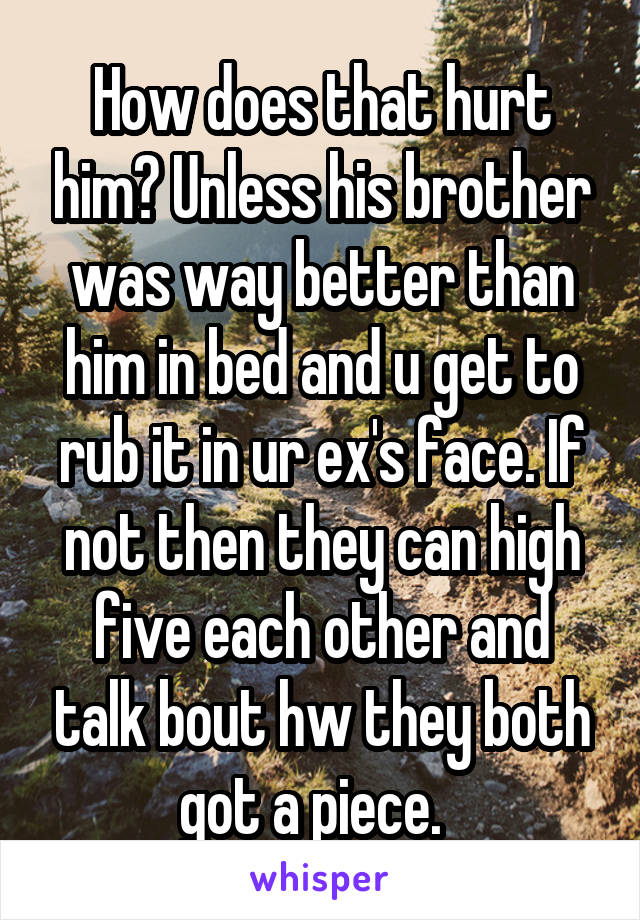 How does that hurt him? Unless his brother was way better than him in bed and u get to rub it in ur ex's face. If not then they can high five each other and talk bout hw they both got a piece.  