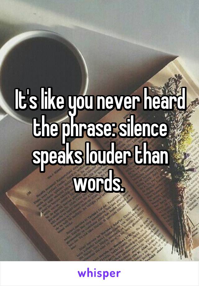 It's like you never heard the phrase: silence speaks louder than words. 