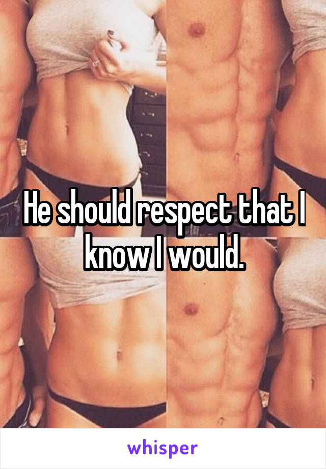 He should respect that I know I would.