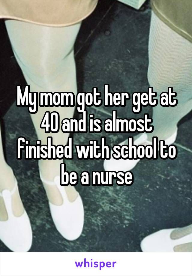 My mom got her get at 40 and is almost finished with school to be a nurse