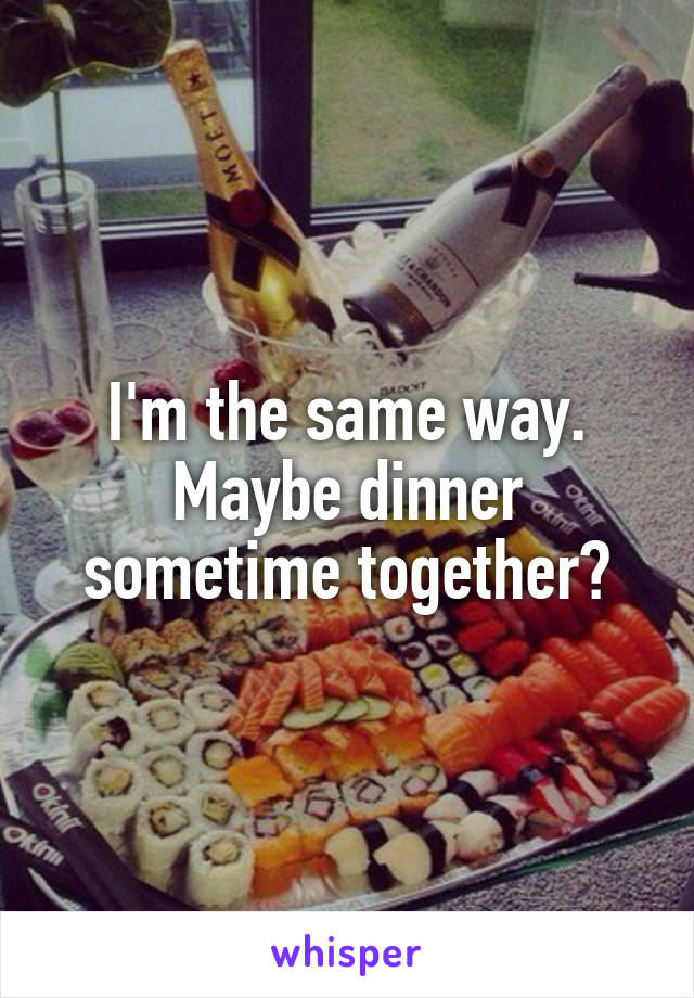 I'm the same way. Maybe dinner sometime together?