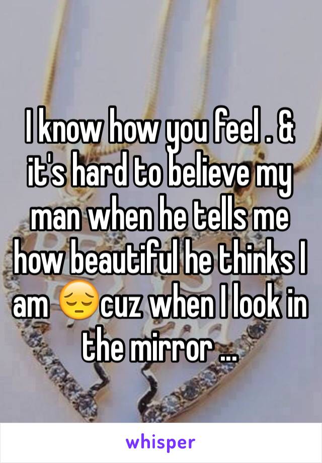 I know how you feel . & it's hard to believe my man when he tells me how beautiful he thinks I am 😔cuz when I look in the mirror ...