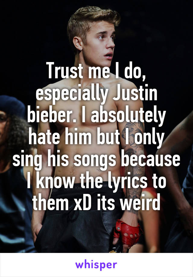 Trust me I do, especially Justin bieber. I absolutely hate him but I only sing his songs because I know the lyrics to them xD its weird