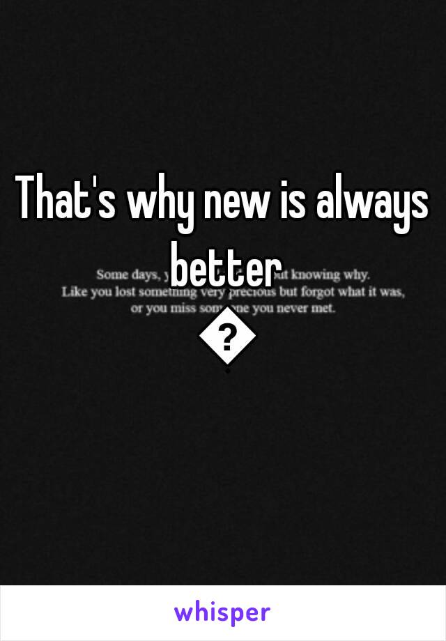 That's why new is always better ðŸ˜œ