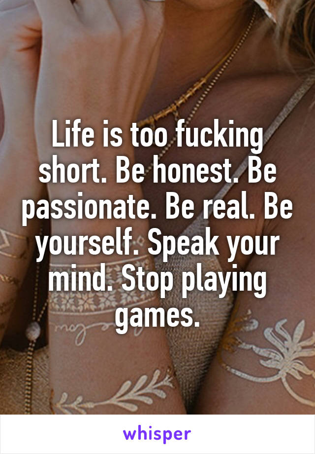 Life is too fucking short. Be honest. Be passionate. Be real. Be yourself. Speak your mind. Stop playing games.