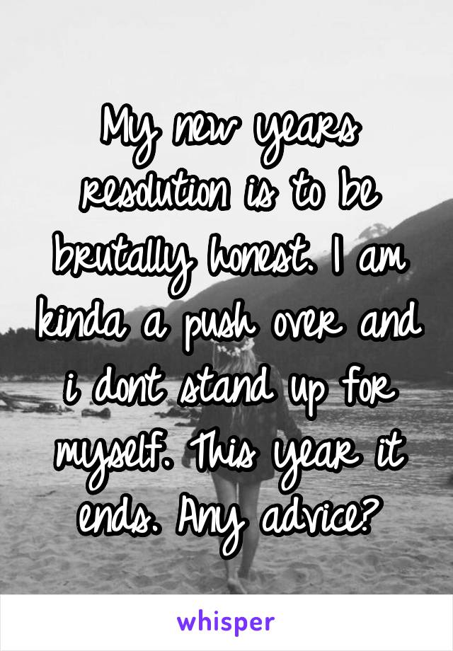 My new years resolution is to be brutally honest. I am kinda a push over and i dont stand up for myself. This year it ends. Any advice?
