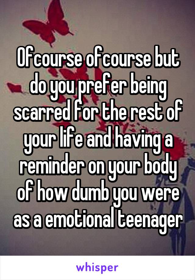 Ofcourse ofcourse but do you prefer being scarred for the rest of your life and having a reminder on your body of how dumb you were as a emotional teenager