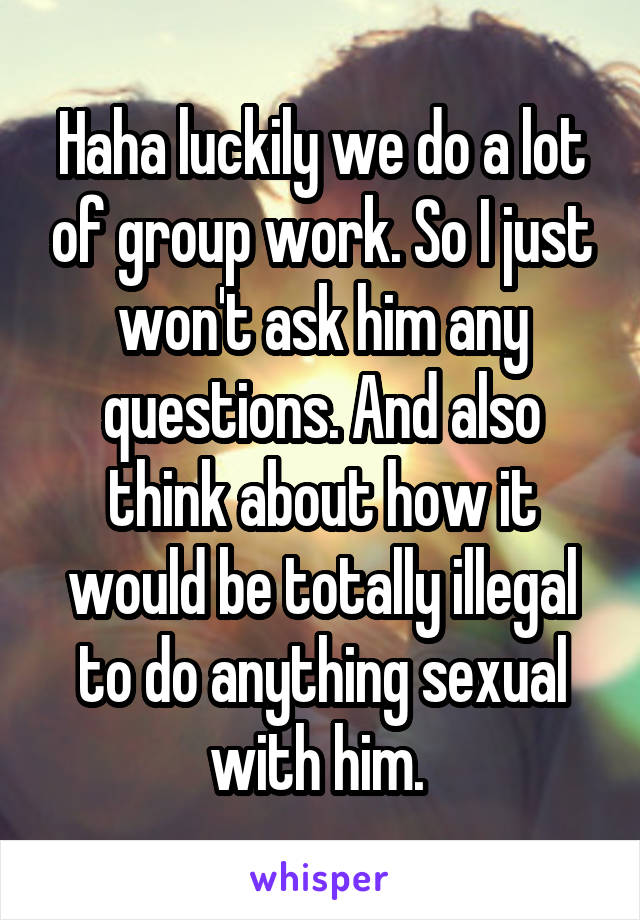 Haha luckily we do a lot of group work. So I just won't ask him any questions. And also think about how it would be totally illegal to do anything sexual with him. 