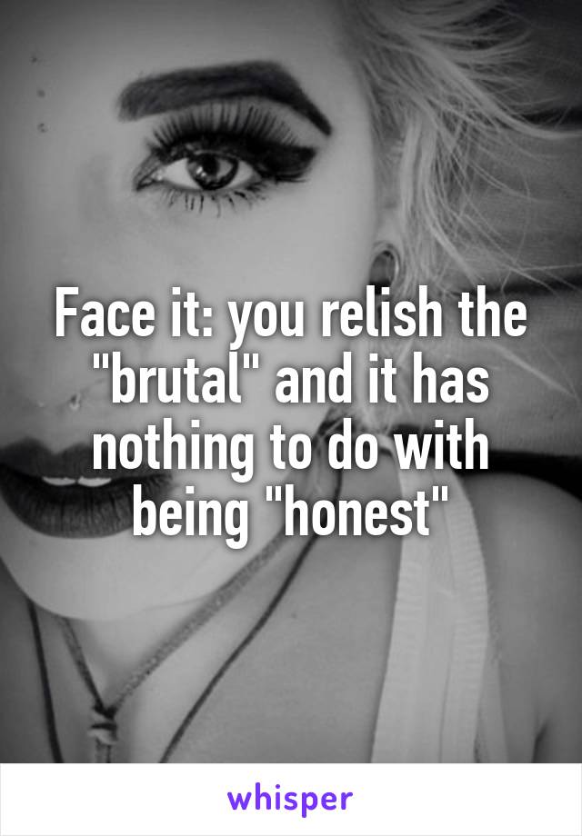 Face it: you relish the "brutal" and it has nothing to do with being "honest"