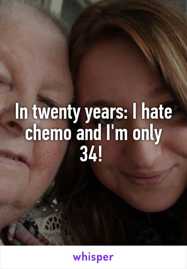 In twenty years: I hate chemo and I'm only 34! 