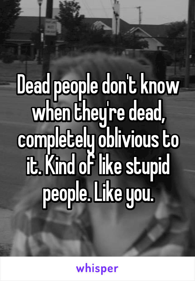 Dead people don't know when they're dead, completely oblivious to it. Kind of like stupid people. Like you.