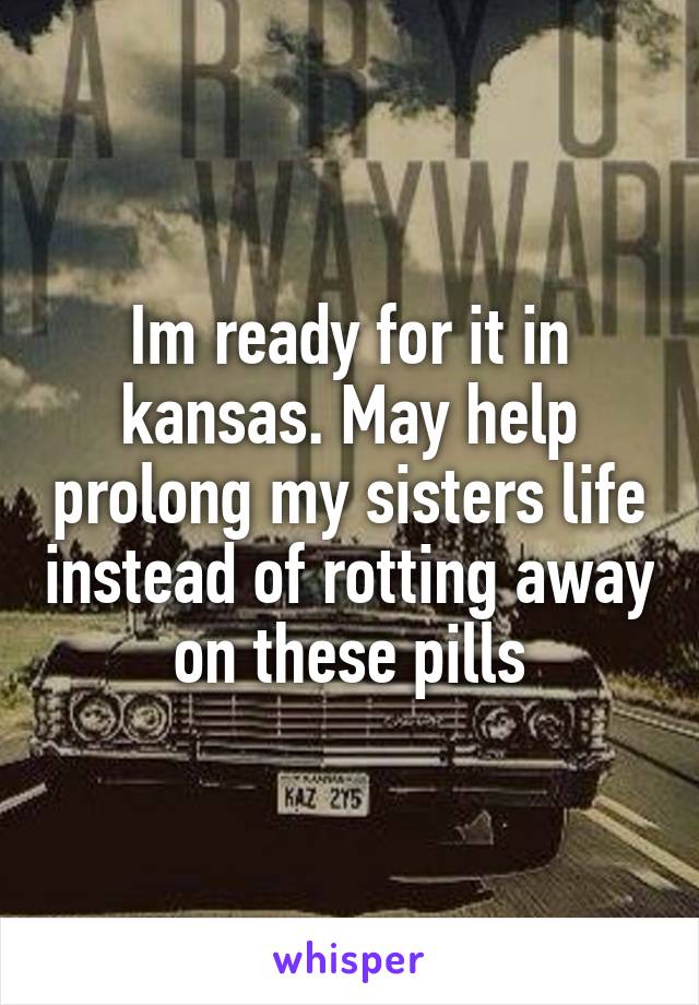 Im ready for it in kansas. May help prolong my sisters life instead of rotting away on these pills