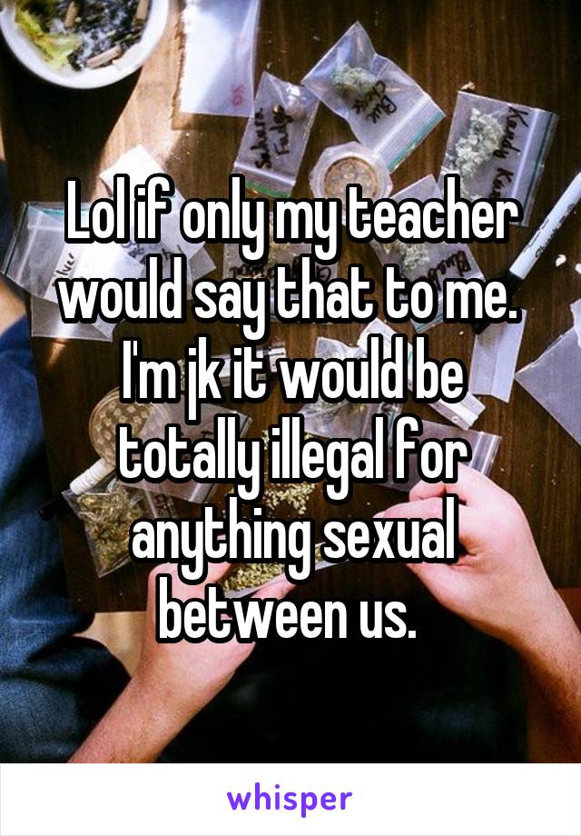 Lol if only my teacher would say that to me. 
I'm jk it would be totally illegal for anything sexual between us. 