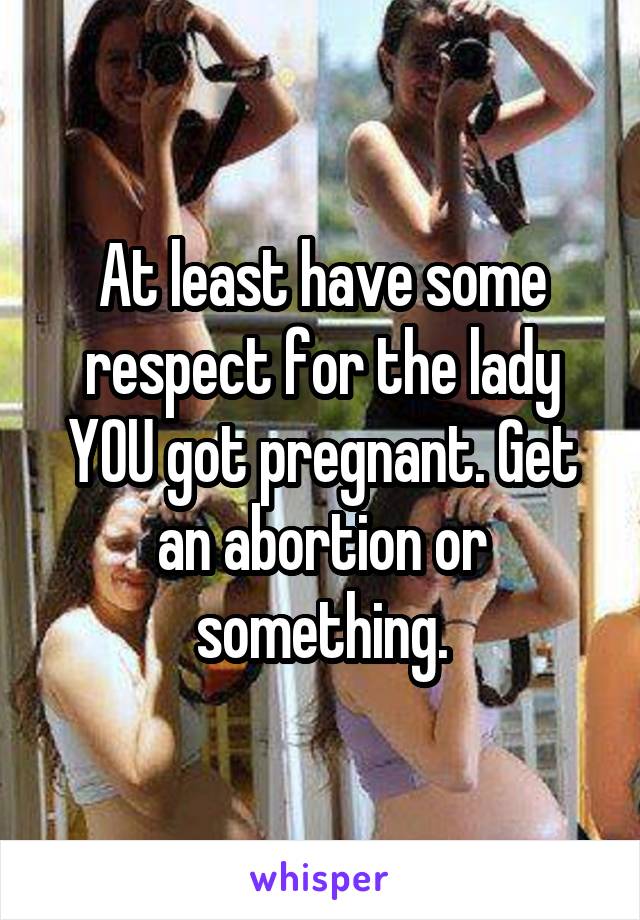 At least have some respect for the lady YOU got pregnant. Get an abortion or something.