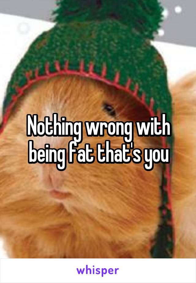 Nothing wrong with being fat that's you