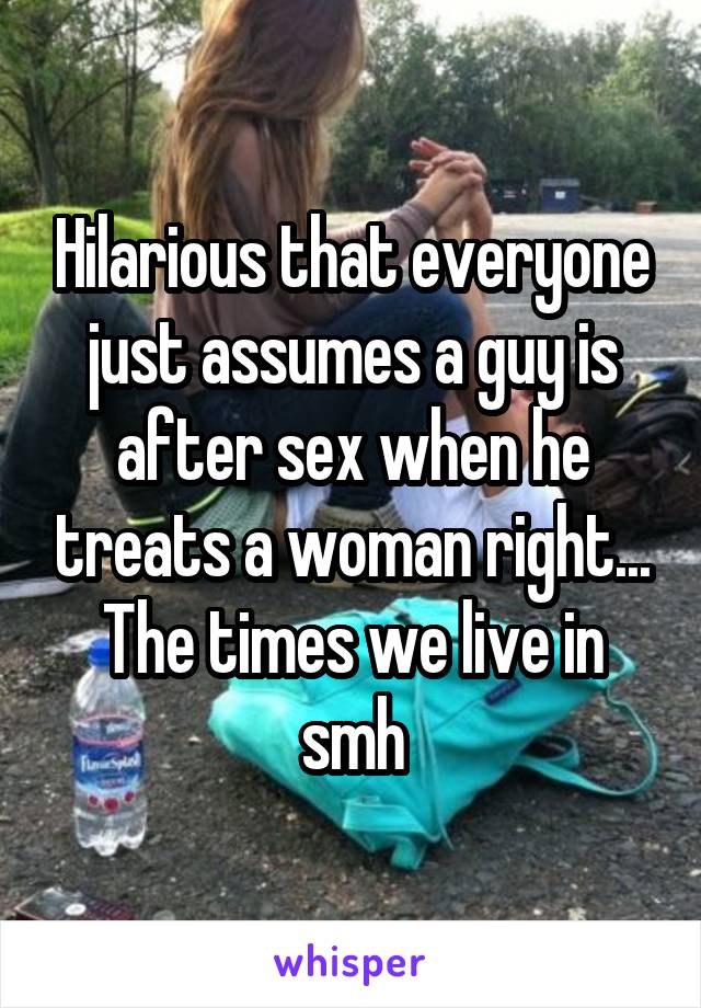 Hilarious that everyone just assumes a guy is after sex when he treats a woman right... The times we live in smh