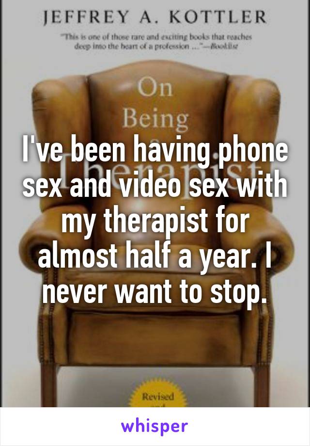 I've been having phone sex and video sex with my therapist for almost half a year. I never want to stop.