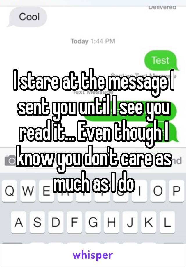 I stare at the message I sent you until I see you read it... Even though I know you don't care as much as I do