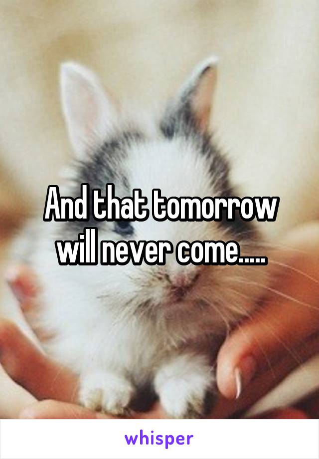 And that tomorrow will never come.....