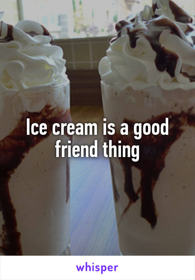 Ice cream is a good friend thing