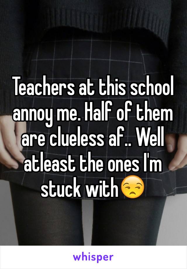 Teachers at this school annoy me. Half of them are clueless af.. Well atleast the ones I'm stuck with😒