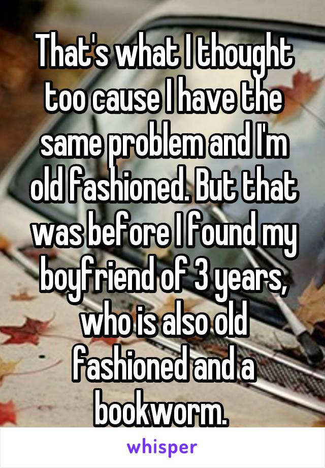 That's what I thought too cause I have the same problem and I'm old fashioned. But that was before I found my boyfriend of 3 years, who is also old fashioned and a bookworm. 