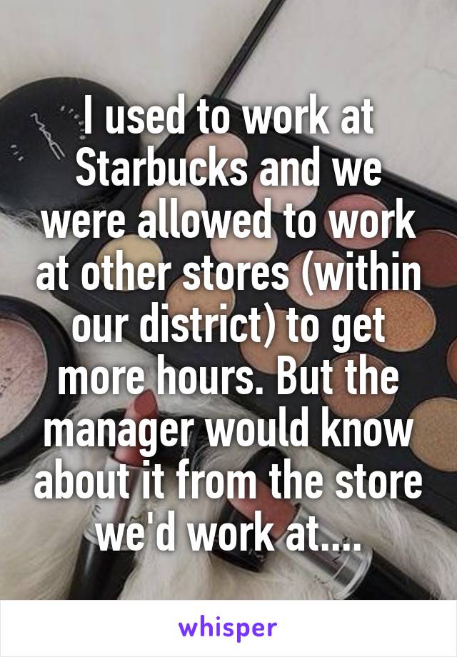 I used to work at Starbucks and we were allowed to work at other stores (within our district) to get more hours. But the manager would know about it from the store we'd work at....