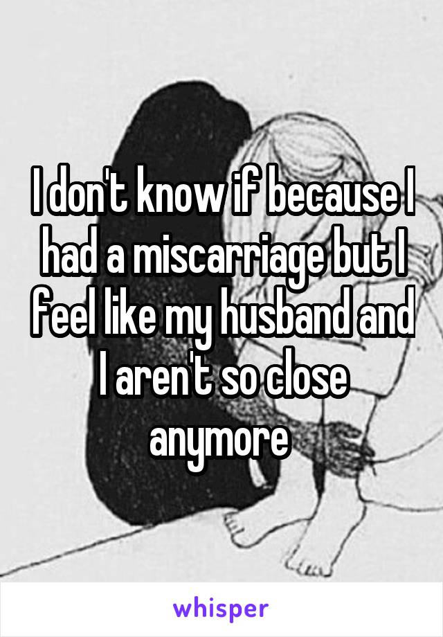 I don't know if because I had a miscarriage but I feel like my husband and I aren't so close anymore 
