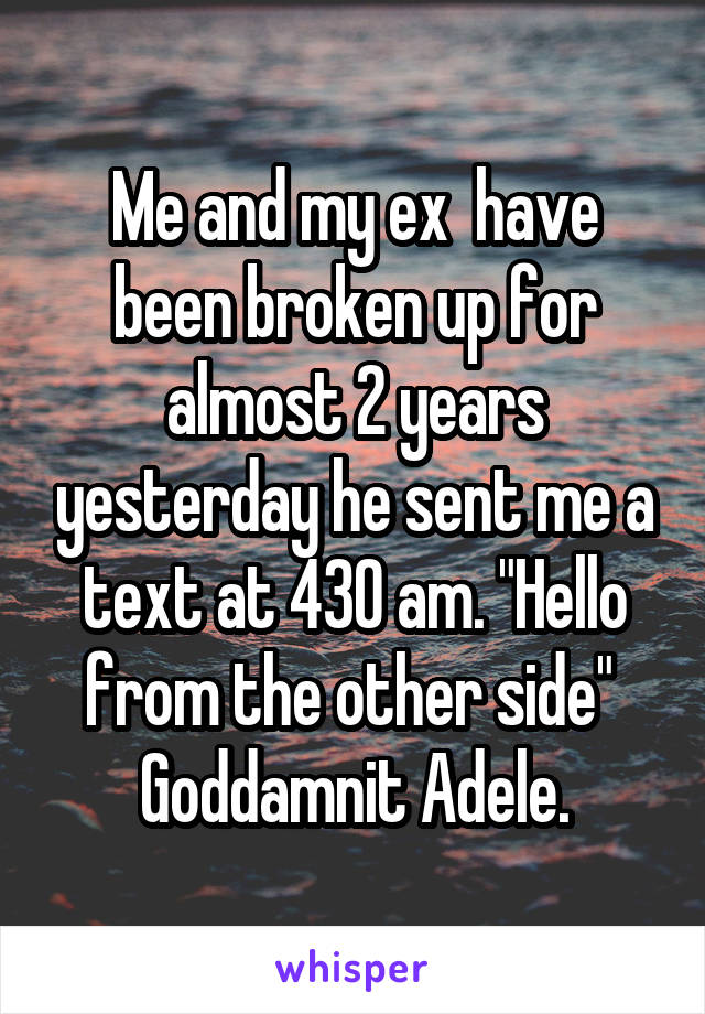 Me and my ex  have been broken up for almost 2 years yesterday he sent me a text at 430 am. "Hello from the other side" 
Goddamnit Adele.