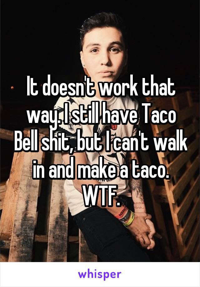 It doesn't work that way. I still have Taco Bell shit, but I can't walk in and make a taco. WTF.