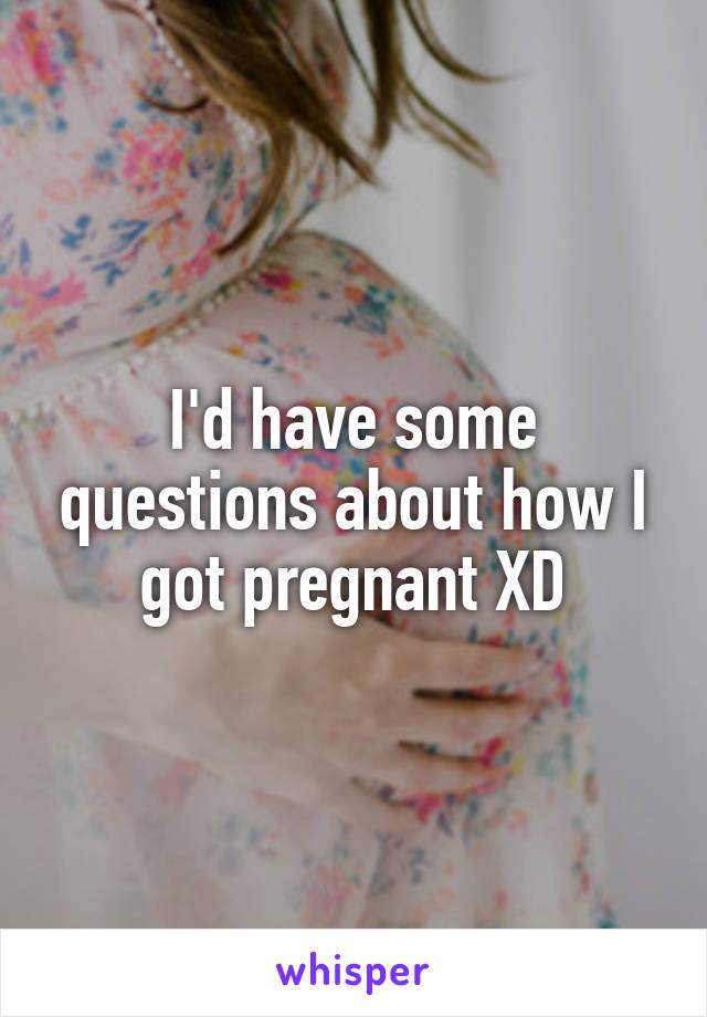 I'd have some questions about how I got pregnant XD