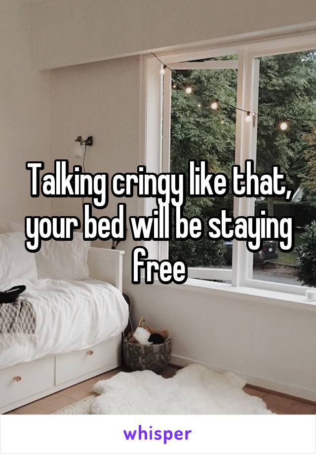 Talking cringy like that, your bed will be staying free