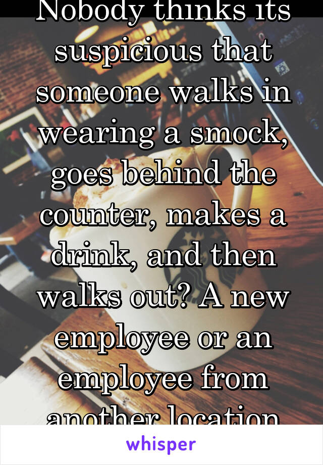 Nobody thinks its suspicious that someone walks in wearing a smock, goes behind the counter, makes a drink, and then walks out? A new employee or an employee from another location wouldn't do that.