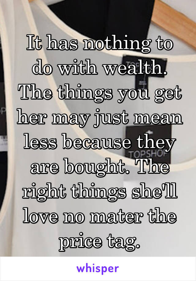 It has nothing to do with wealth. The things you get her may just mean less because they are bought. The right things she'll love no mater the price tag.