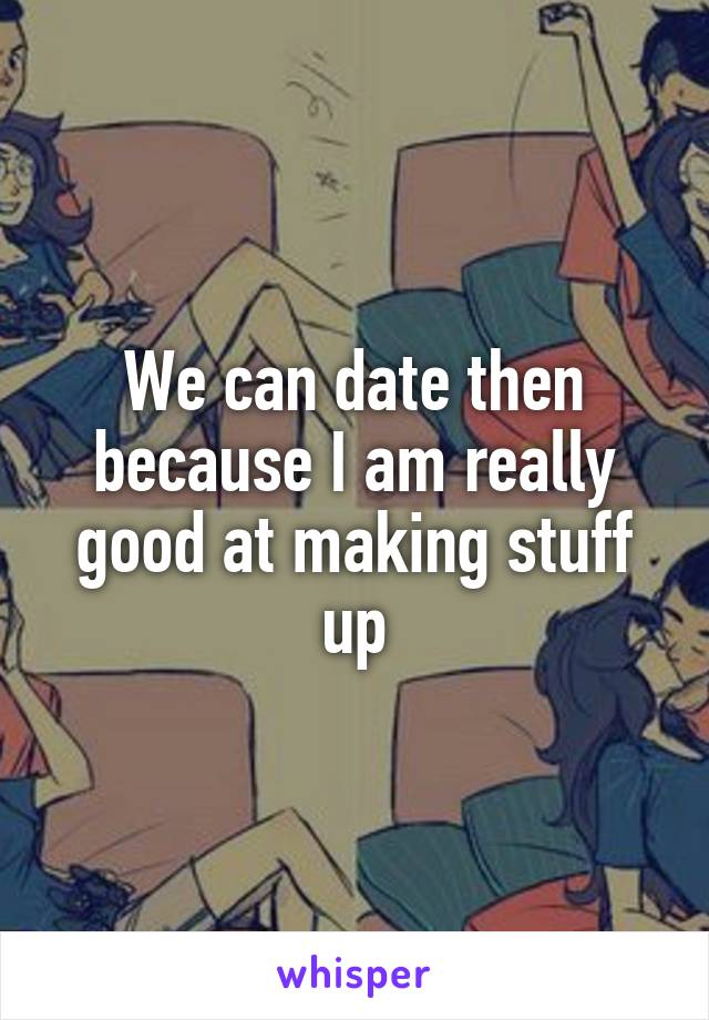 We can date then because I am really good at making stuff up