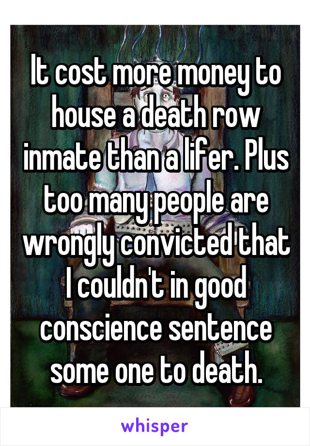 It cost more money to house a death row inmate than a lifer. Plus too many people are wrongly convicted that I couldn't in good conscience sentence some one to death.